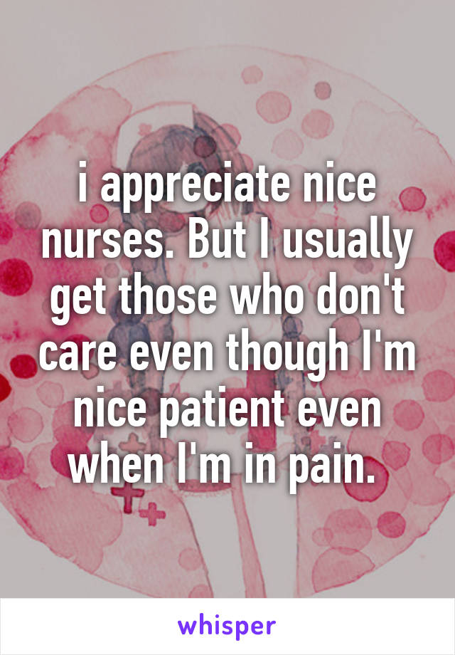 i appreciate nice nurses. But I usually get those who don't care even though I'm nice patient even when I'm in pain. 