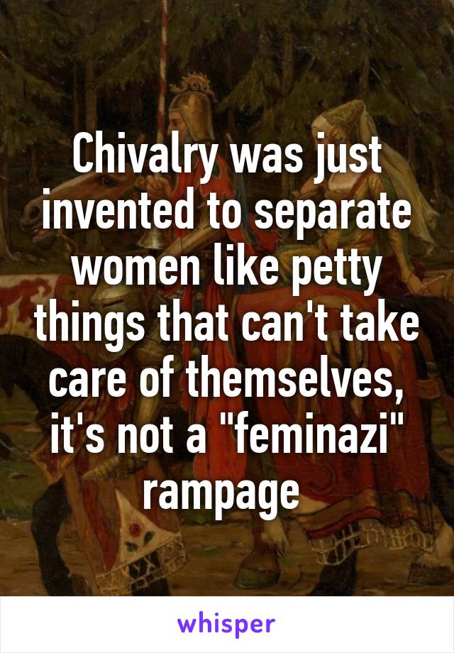 Chivalry was just invented to separate women like petty things that can't take care of themselves, it's not a "feminazi" rampage 