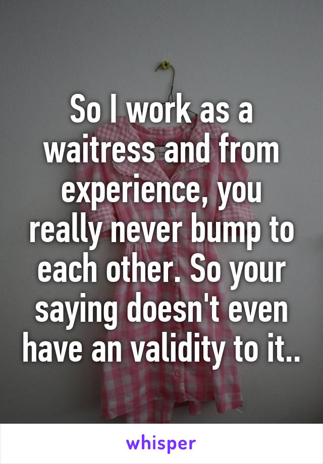 So I work as a waitress and from experience, you really never bump to each other. So your saying doesn't even have an validity to it..