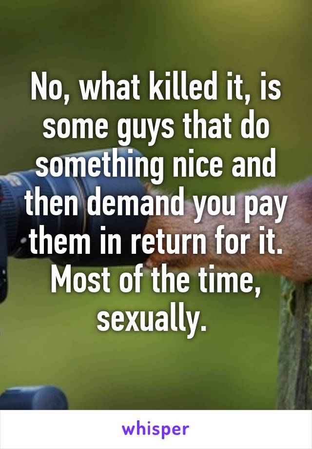 No, what killed it, is some guys that do something nice and then demand you pay them in return for it. Most of the time, sexually. 
