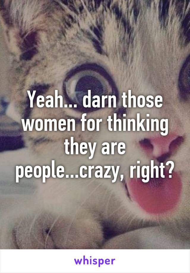 Yeah... darn those women for thinking they are people...crazy, right?