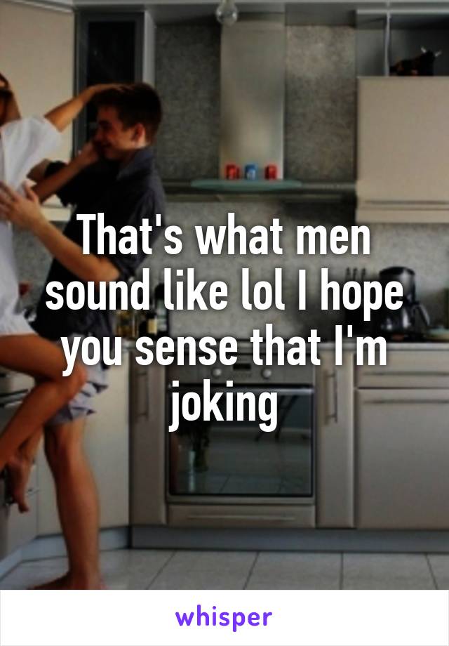 That's what men sound like lol I hope you sense that I'm joking