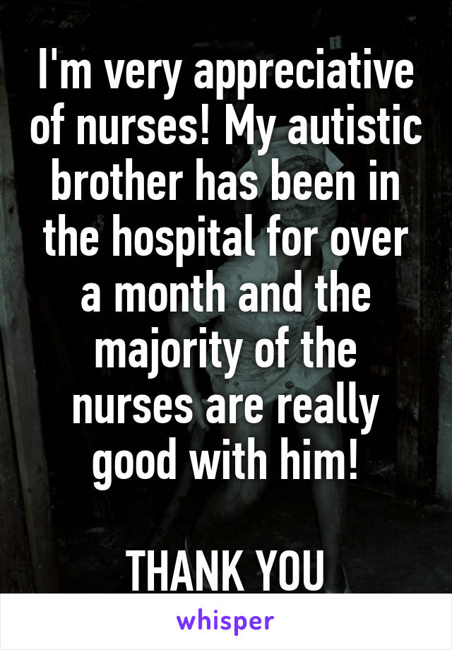 I'm very appreciative of nurses! My autistic brother has been in the hospital for over a month and the majority of the nurses are really good with him!

THANK YOU