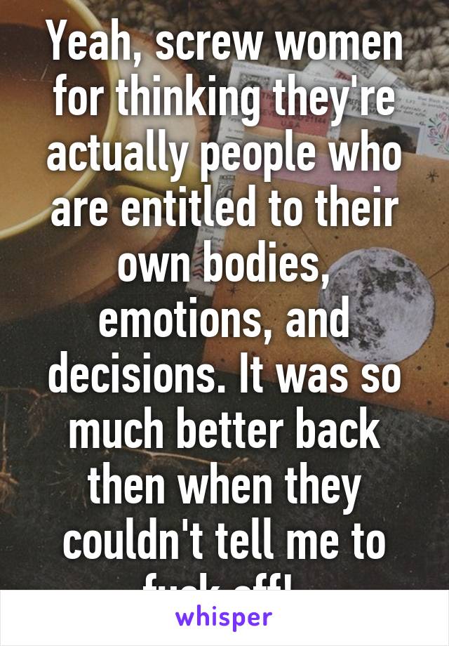 Yeah, screw women for thinking they're actually people who are entitled to their own bodies, emotions, and decisions. It was so much better back then when they couldn't tell me to fuck off! 