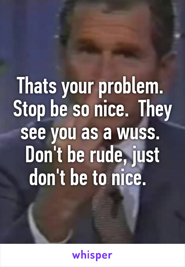 Thats your problem.  Stop be so nice.  They see you as a wuss.  Don't be rude, just don't be to nice.  