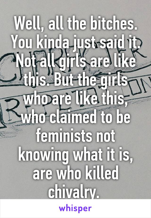 Well, all the bitches. You kinda just said it. Not all girls are like this. But the girls who are like this, who claimed to be feminists not knowing what it is, are who killed chivalry. 