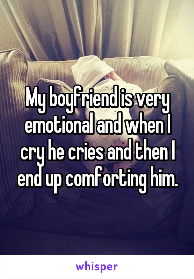 My boyfriend is very emotional and when I cry he cries and then I end up comforting him.