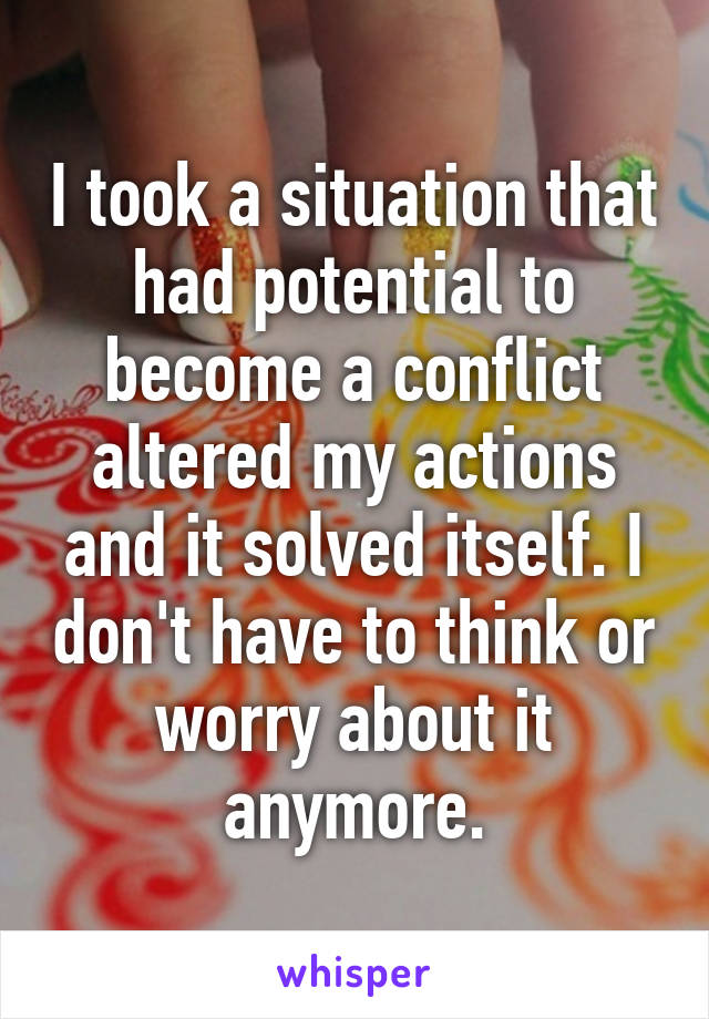 I took a situation that had potential to become a conflict altered my actions and it solved itself. I don't have to think or worry about it anymore.