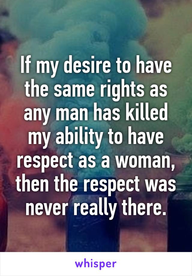 If my desire to have the same rights as any man has killed my ability to have respect as a woman, then the respect was never really there.