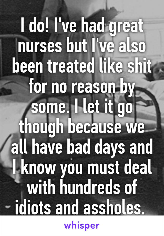 I do! I've had great nurses but I've also been treated like shit for no reason by some. I let it go though because we all have bad days and I know you must deal with hundreds of idiots and assholes. 