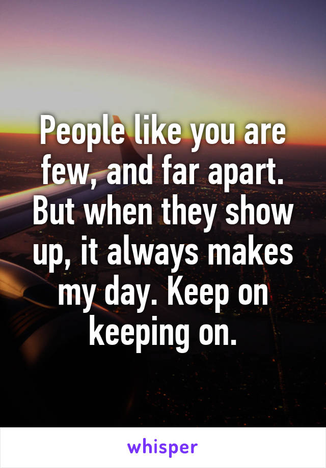 People like you are few, and far apart. But when they show up, it always makes my day. Keep on keeping on.