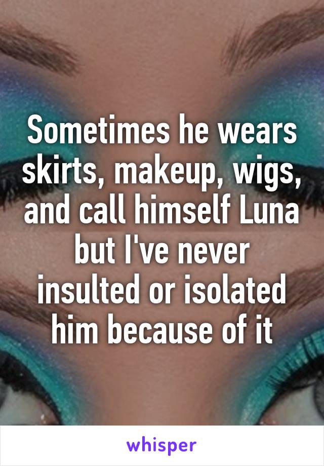 Sometimes he wears skirts, makeup, wigs, and call himself Luna but I've never insulted or isolated him because of it