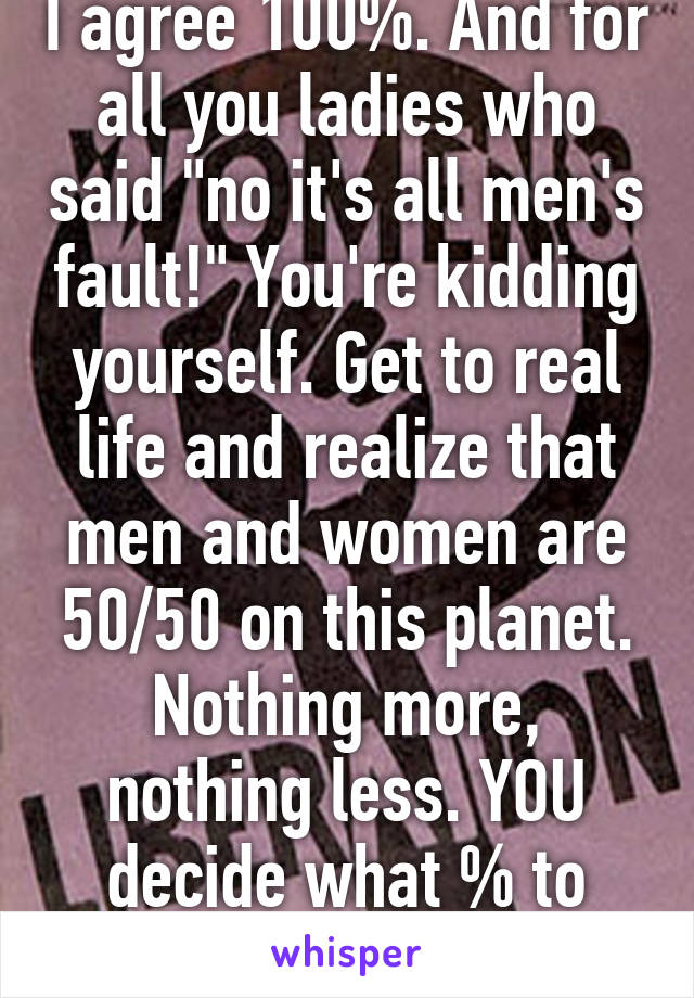 I agree 100%. And for all you ladies who said "no it's all men's fault!" You're kidding yourself. Get to real life and realize that men and women are 50/50 on this planet. Nothing more, nothing less. YOU decide what % to accept. 