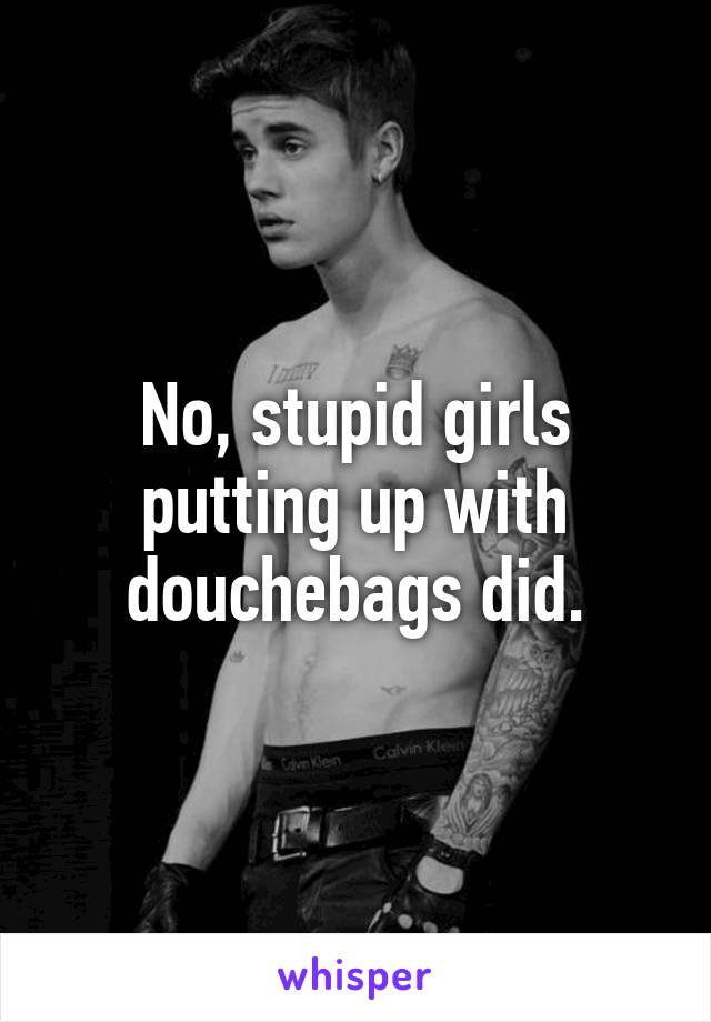 No, stupid girls putting up with douchebags did.