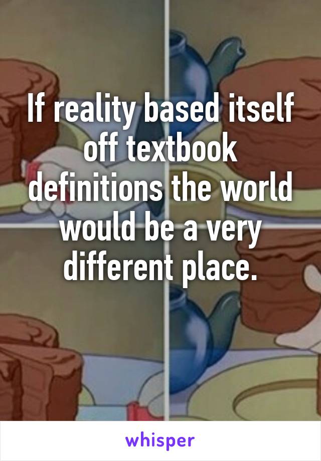 If reality based itself off textbook definitions the world would be a very different place.

