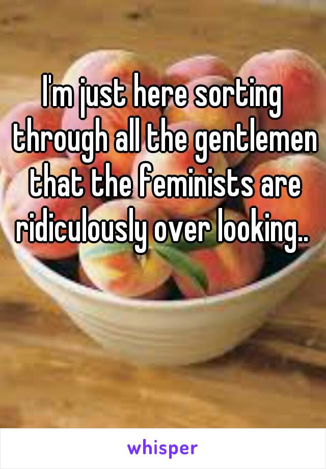 I'm just here sorting through all the gentlemen that the feminists are ridiculously over looking.. 