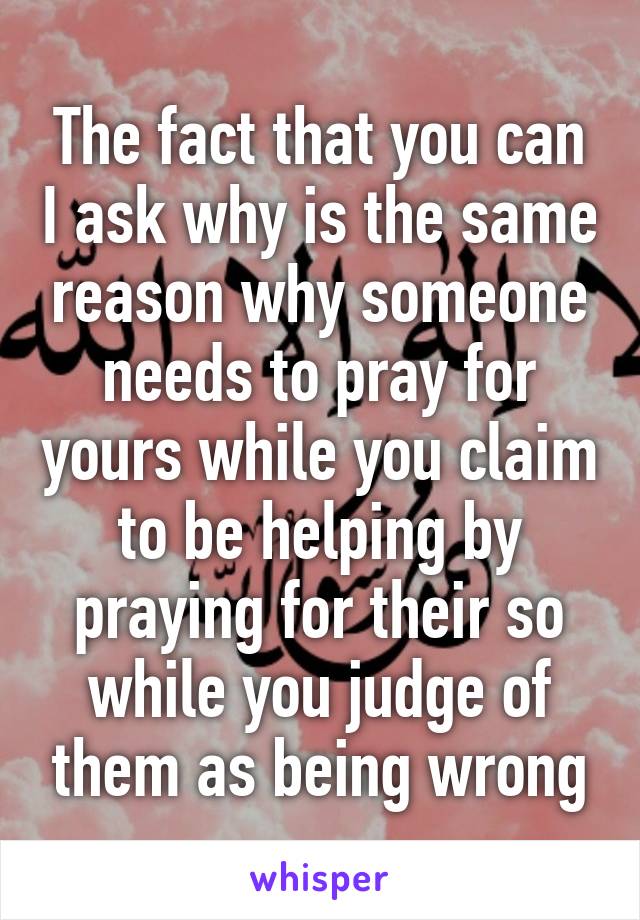 The fact that you can I ask why is the same reason why someone needs to pray for yours while you claim to be helping by praying for their so while you judge of them as being wrong