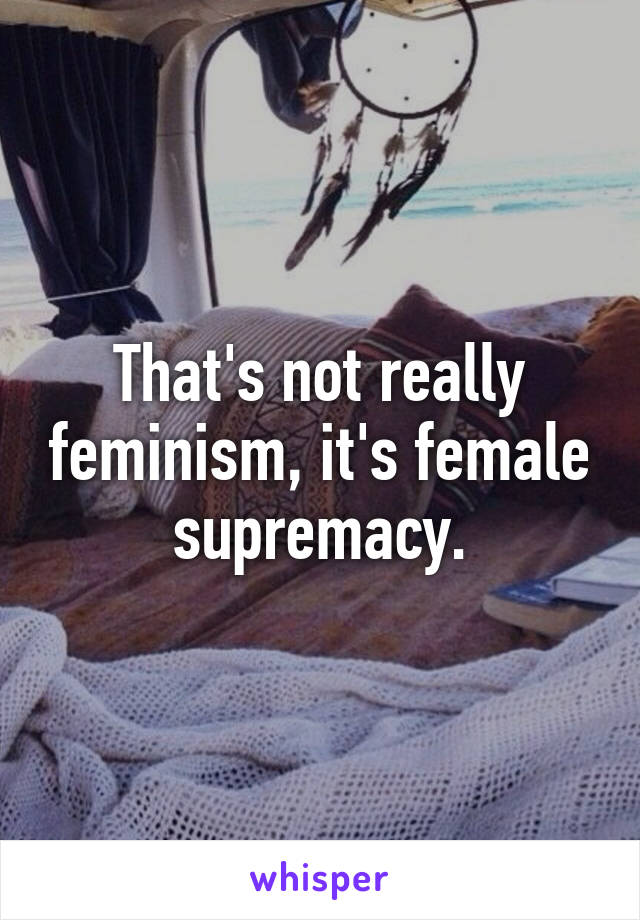 That's not really feminism, it's female supremacy.