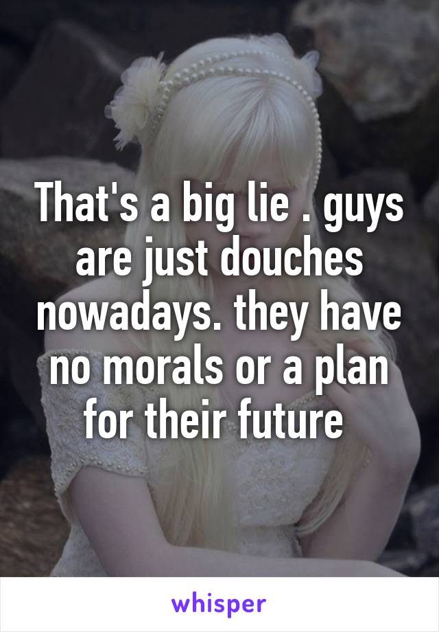 That's a big lie . guys are just douches nowadays. they have no morals or a plan for their future 