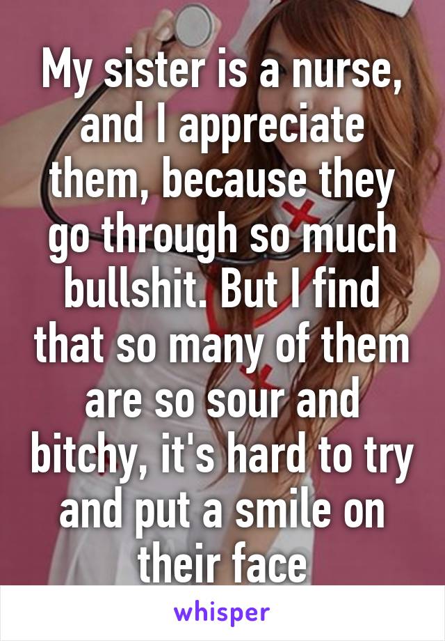 My sister is a nurse, and I appreciate them, because they go through so much bullshit. But I find that so many of them are so sour and bitchy, it's hard to try and put a smile on their face