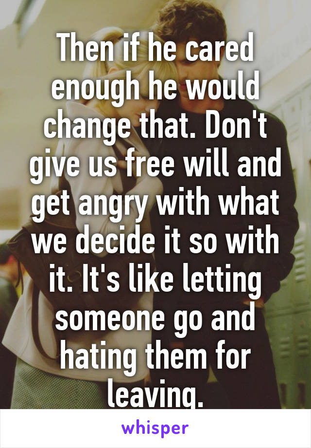 Then if he cared enough he would change that. Don't give us free will and get angry with what we decide it so with it. It's like letting someone go and hating them for leaving.