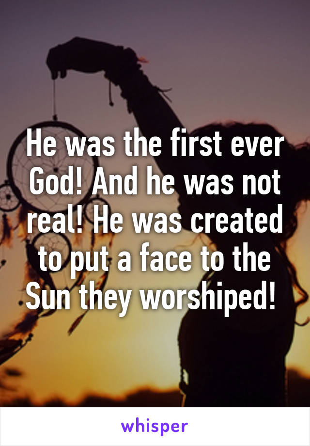 He was the first ever God! And he was not real! He was created to put a face to the Sun they worshiped! 