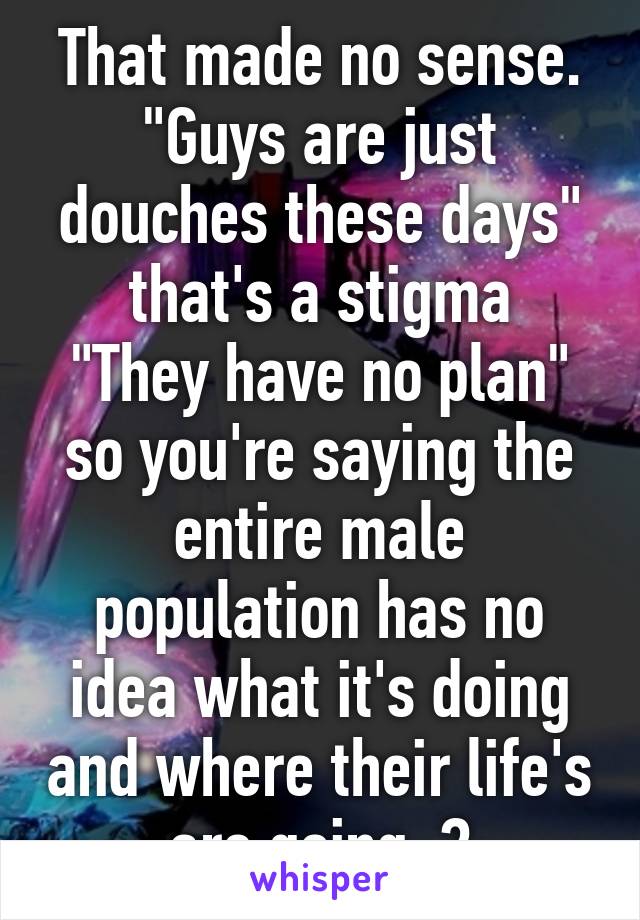 That made no sense. "Guys are just douches these days" that's a stigma
"They have no plan" so you're saying the entire male population has no idea what it's doing and where their life's are going..?