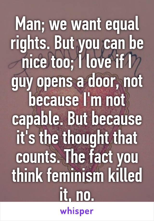 Man; we want equal rights. But you can be nice too; I love if I guy opens a door, not because I'm not capable. But because it's the thought that counts. The fact you think feminism killed it, no.