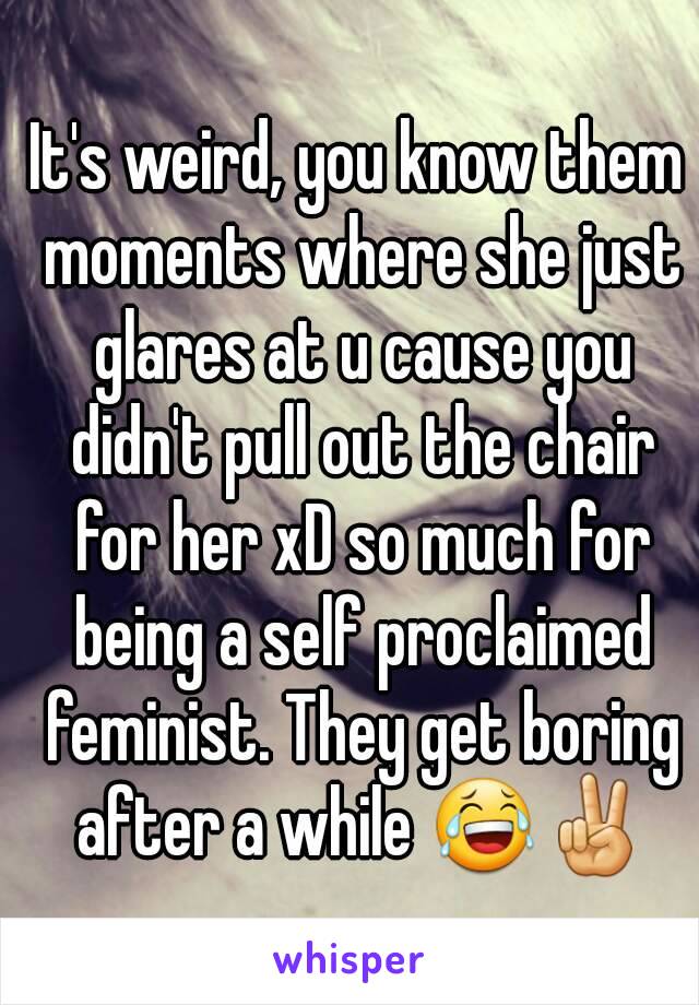 It's weird, you know them moments where she just glares at u cause you didn't pull out the chair for her xD so much for being a self proclaimed feminist. They get boring after a while 😂✌