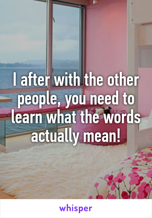 I after with the other people, you need to learn what the words actually mean!