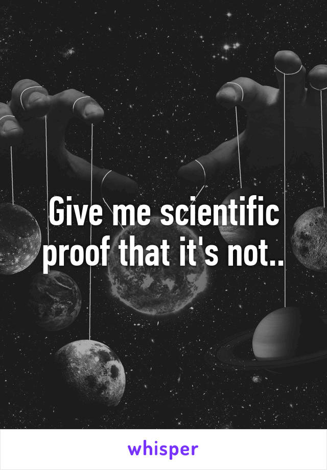 Give me scientific proof that it's not..