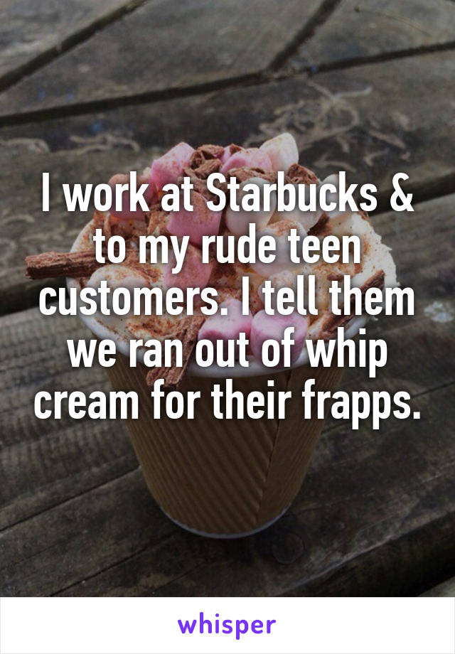 I work at Starbucks & to my rude teen customers. I tell them we ran out of whip cream for their frapps. 