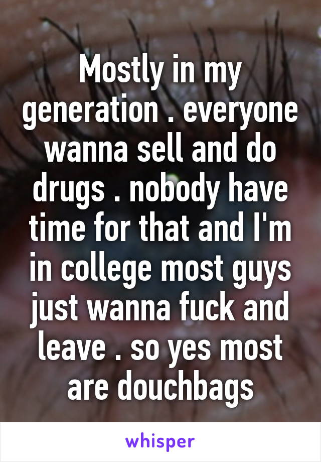 Mostly in my generation . everyone wanna sell and do drugs . nobody have time for that and I'm in college most guys just wanna fuck and leave . so yes most are douchbags