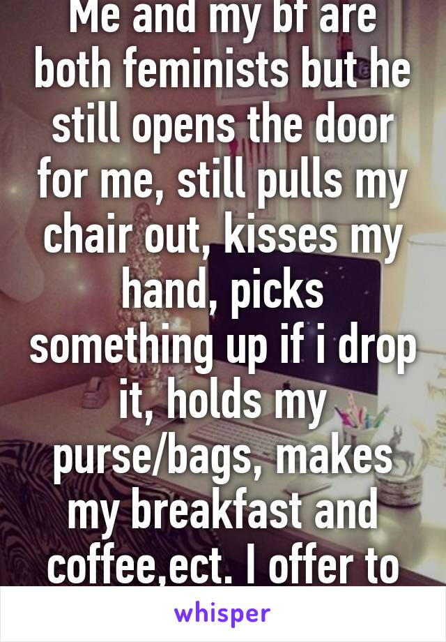 Me and my bf are both feminists but he still opens the door for me, still pulls my chair out, kisses my hand, picks something up if i drop it, holds my purse/bags, makes my breakfast and coffee,ect. I offer to do it but he insists. 