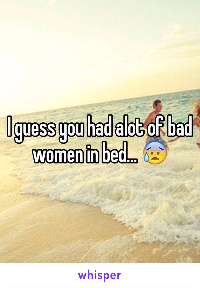 I guess you had alot of bad women in bed... 😰