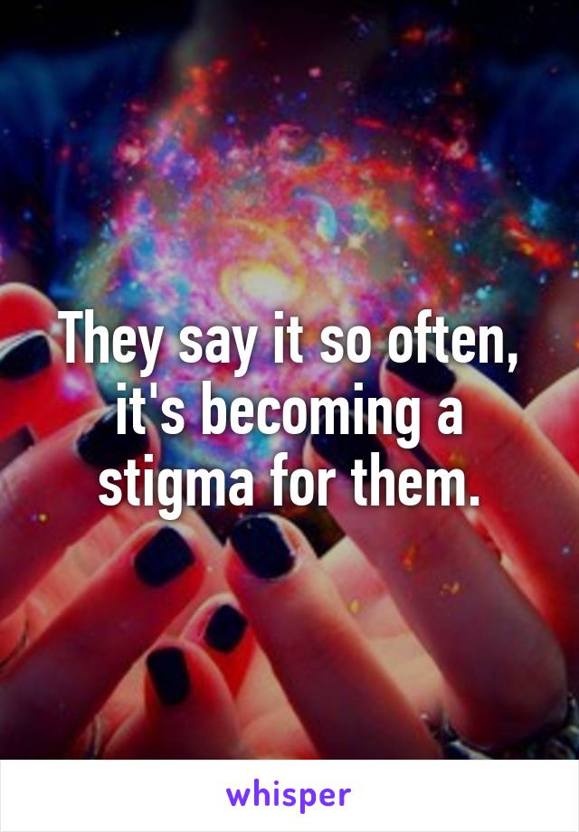 They say it so often, it's becoming a stigma for them.