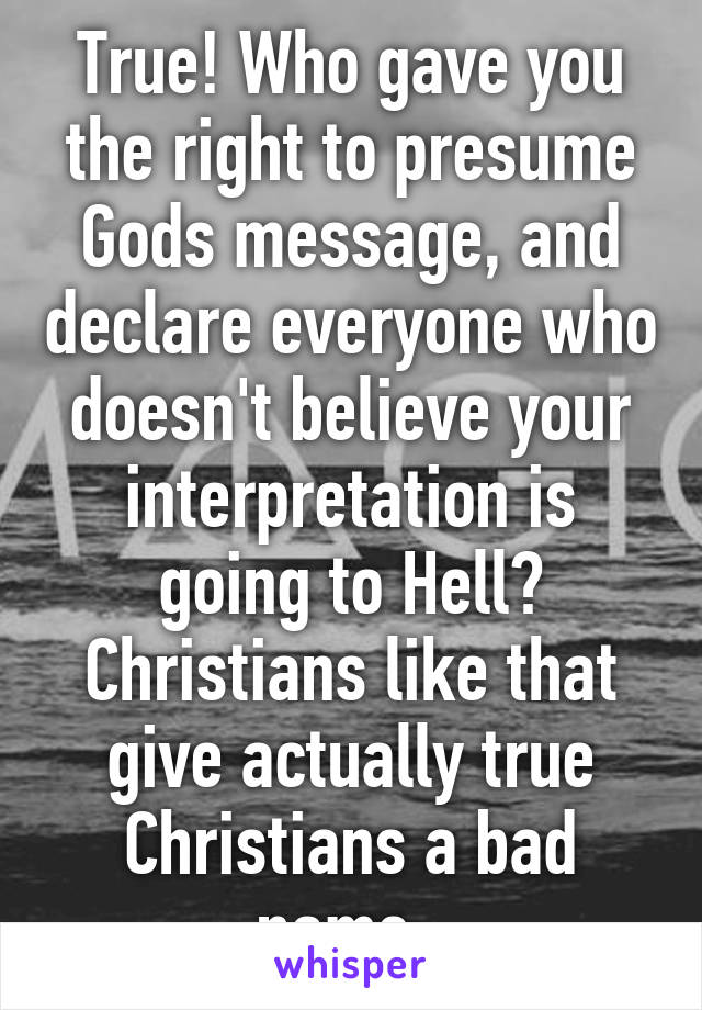 True! Who gave you the right to presume Gods message, and declare everyone who doesn't believe your interpretation is going to Hell? Christians like that give actually true Christians a bad name. 