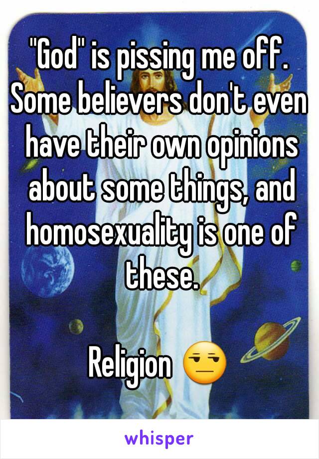 "God" is pissing me off.
Some believers don't even have their own opinions about some things, and homosexuality is one of these.

Religion 😒