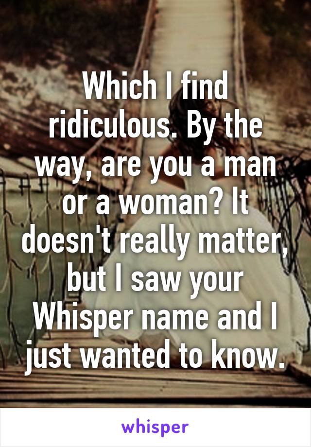 Which I find ridiculous. By the way, are you a man or a woman? It doesn't really matter, but I saw your Whisper name and I just wanted to know.