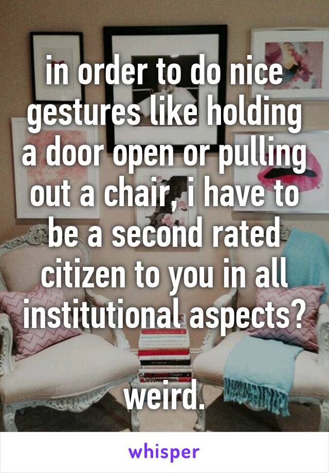 in order to do nice gestures like holding a door open or pulling out a chair, i have to be a second rated citizen to you in all institutional aspects?

weird.