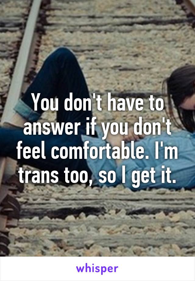 You don't have to answer if you don't feel comfortable. I'm trans too, so I get it.