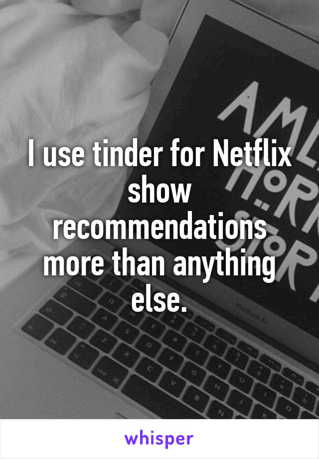 I use tinder for Netflix show recommendations more than anything else.