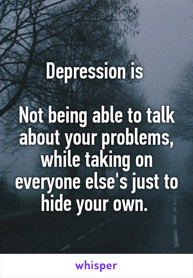 Depression is 

Not being able to talk about your problems, while taking on everyone else's just to hide your own. 