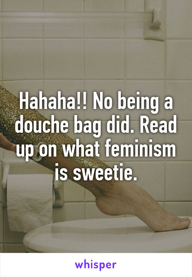 Hahaha!! No being a douche bag did. Read up on what feminism is sweetie.