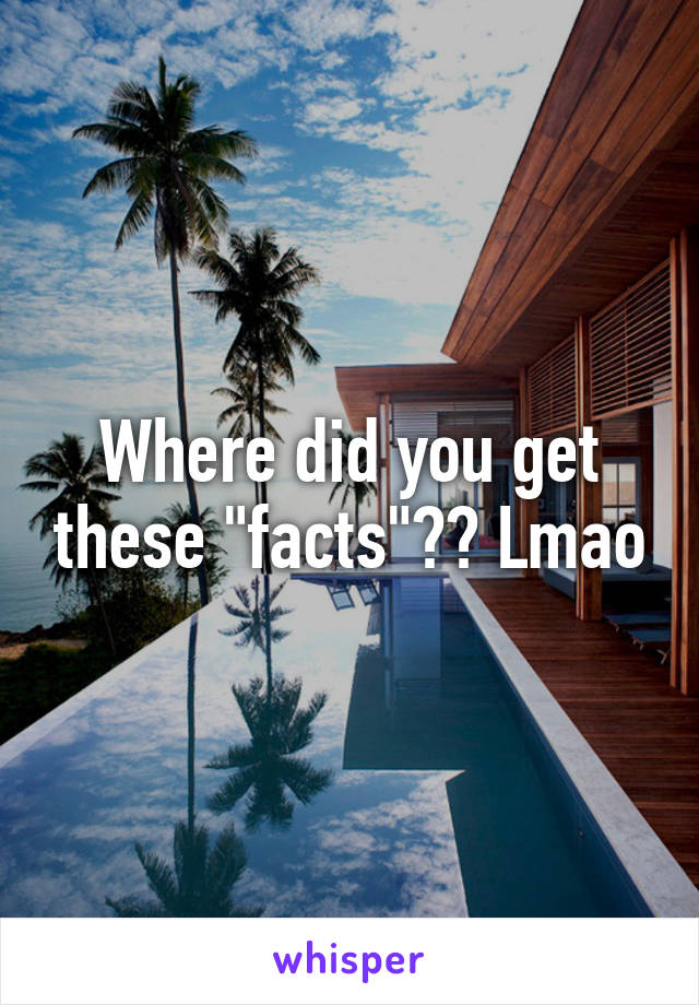 Where did you get these "facts"?? Lmao