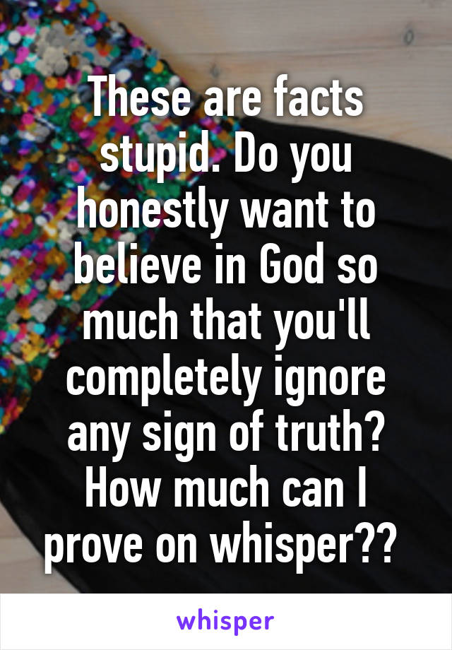 These are facts stupid. Do you honestly want to believe in God so much that you'll completely ignore any sign of truth? How much can I prove on whisper?? 