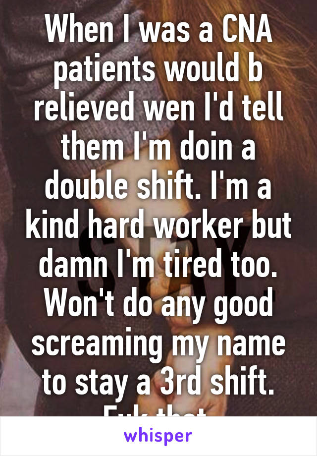 When I was a CNA patients would b relieved wen I'd tell them I'm doin a double shift. I'm a kind hard worker but damn I'm tired too. Won't do any good screaming my name to stay a 3rd shift. Fuk that.