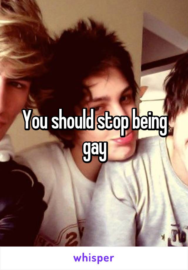 You should stop being gay