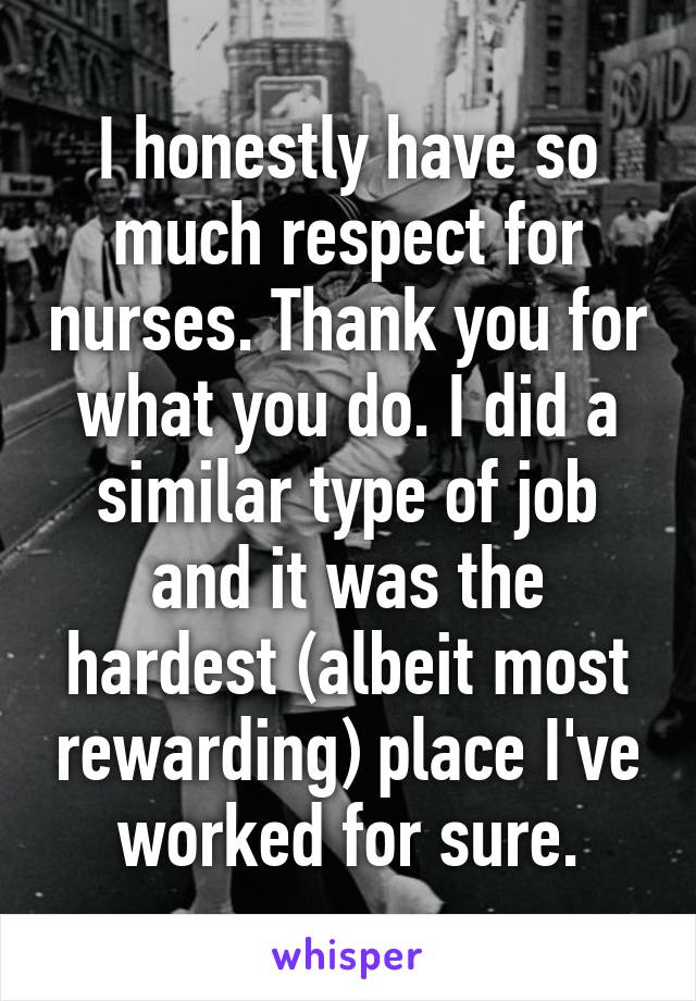 I honestly have so much respect for nurses. Thank you for what you do. I did a similar type of job and it was the hardest (albeit most rewarding) place I've worked for sure.