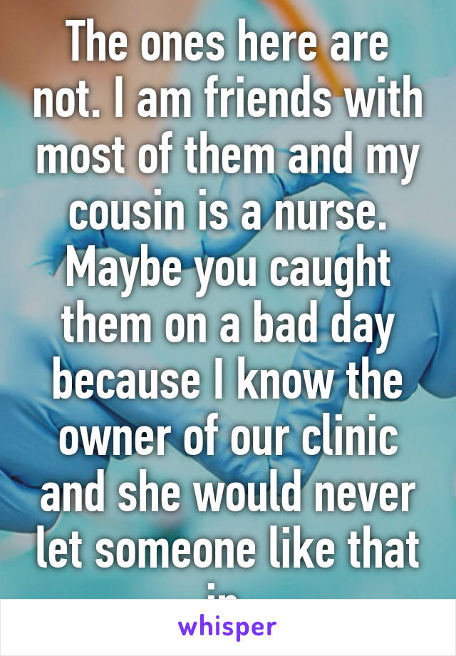 The ones here are not. I am friends with most of them and my cousin is a nurse. Maybe you caught them on a bad day because I know the owner of our clinic and she would never let someone like that in.